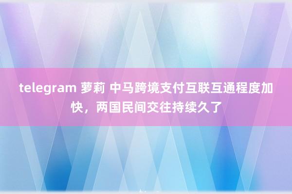 telegram 萝莉 中马跨境支付互联互通程度加快，两国民间交往持续久了