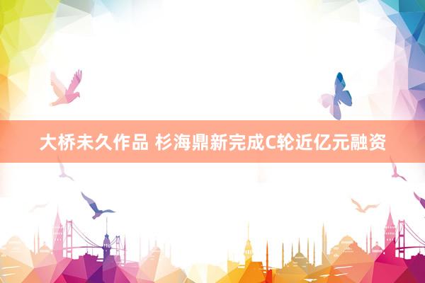 大桥未久作品 杉海鼎新完成C轮近亿元融资