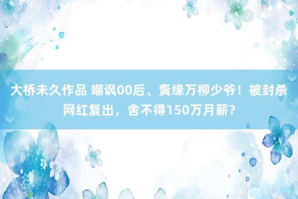 大桥未久作品 嘲讽00后、夤缘万柳少爷！被封杀网红复出，舍不得150万月薪？