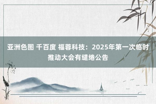 亚洲色图 千百度 福蓉科技：2025年第一次临时推动大会有缱绻公告