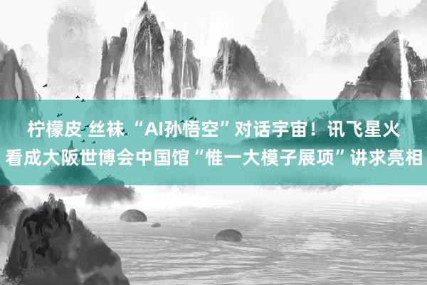 柠檬皮 丝袜 “AI孙悟空”对话宇宙！讯飞星火看成大阪世博会中国馆“惟一大模子展项”讲求亮相
