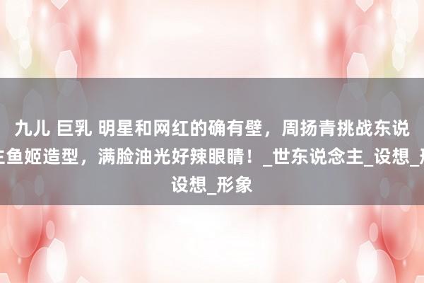 九儿 巨乳 明星和网红的确有壁，周扬青挑战东说念主鱼姬造型，满脸油光好辣眼睛！_世东说念主_设想_形象