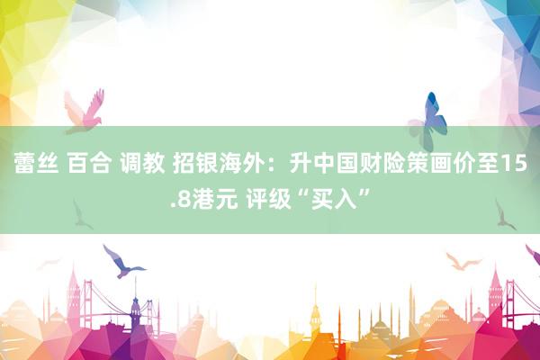 蕾丝 百合 调教 招银海外：升中国财险策画价至15.8港元 评级“买入”