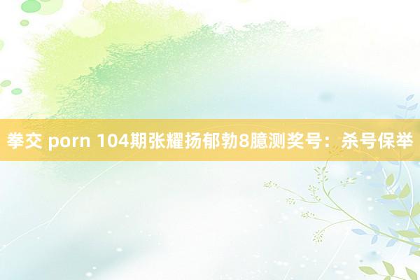 拳交 porn 104期张耀扬郁勃8臆测奖号：杀号保举