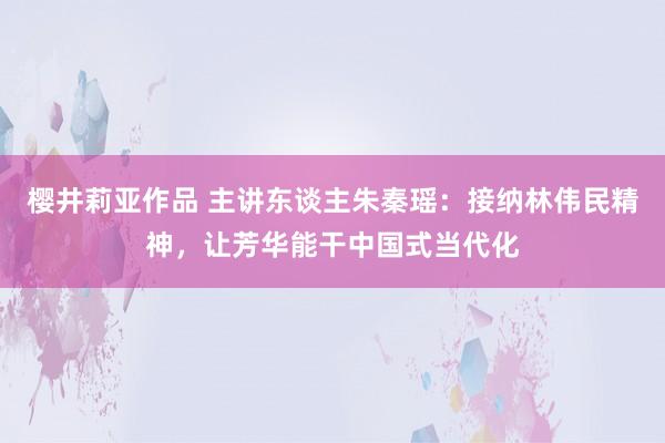 樱井莉亚作品 主讲东谈主朱秦瑶：接纳林伟民精神，让芳华能干中国式当代化