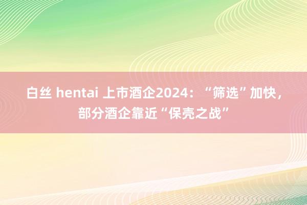 白丝 hentai 上市酒企2024：“筛选”加快，部分酒企靠近“保壳之战”
