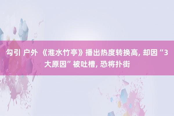 勾引 户外 《淮水竹亭》播出热度转换高, 却因“3大原因”被吐槽, 恐将扑街