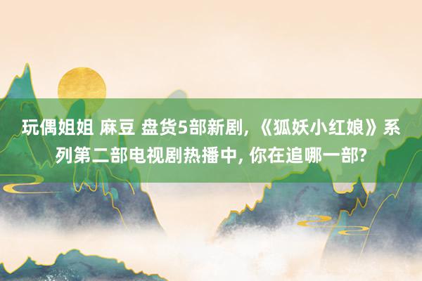 玩偶姐姐 麻豆 盘货5部新剧, 《狐妖小红娘》系列第二部电视剧热播中, 你在追哪一部?