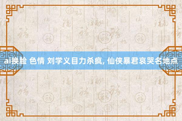 ai换脸 色情 刘学义目力杀疯, 仙侠暴君哀哭名地点