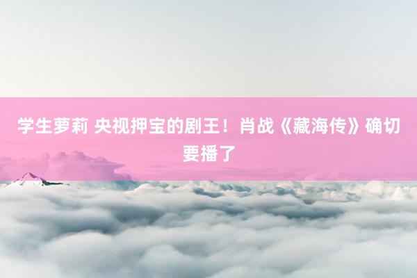 学生萝莉 央视押宝的剧王！肖战《藏海传》确切要播了