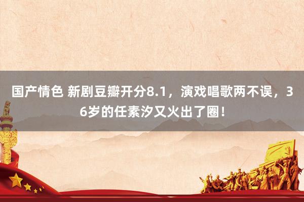 国产情色 新剧豆瓣开分8.1，演戏唱歌两不误，36岁的任素汐又火出了圈！