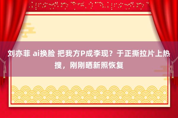 刘亦菲 ai换脸 把我方P成李现？于正撕拉片上热搜，刚刚晒新照恢复