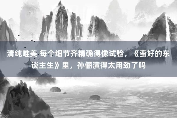 清纯唯美 每个细节齐精确得像试验，《蛮好的东谈主生》里，孙俪演得太用劲了吗