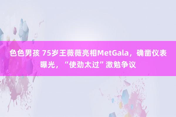 色色男孩 75岁王薇薇亮相MetGala，确凿仪表曝光，“使劲太过”激勉争议