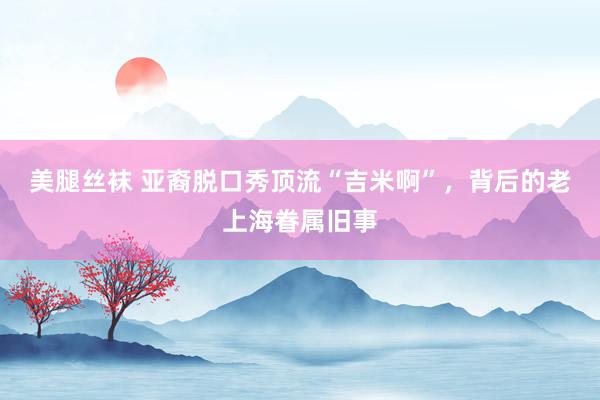 美腿丝袜 亚裔脱口秀顶流“吉米啊”，背后的老上海眷属旧事