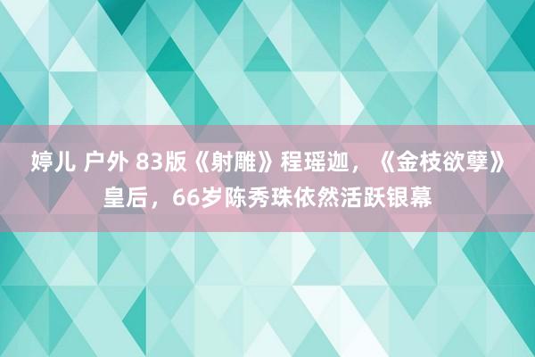 婷儿 户外 83版《射雕》程瑶迦，《金枝欲孽》皇后，66岁陈秀珠依然活跃银幕