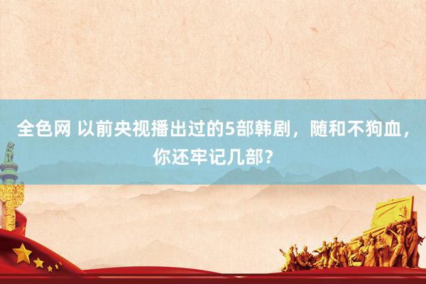 全色网 以前央视播出过的5部韩剧，随和不狗血，你还牢记几部？