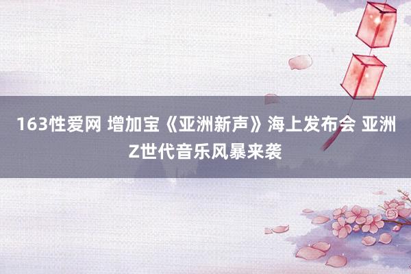 163性爱网 增加宝《亚洲新声》海上发布会 亚洲Z世代音乐风暴来袭