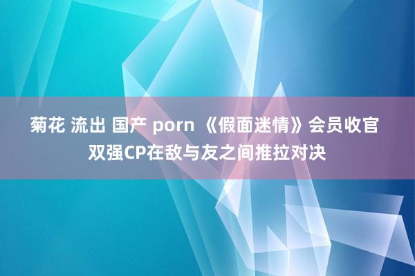 菊花 流出 国产 porn 《假面迷情》会员收官 双强CP在敌与友之间推拉对决