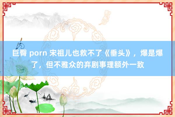 巨臀 porn 宋祖儿也救不了《垂头》，爆是爆了，但不雅众的弃剧事理额外一致