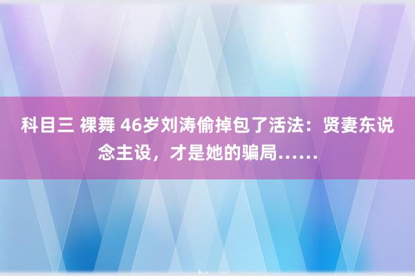 科目三 裸舞 46岁刘涛偷掉包了活法：贤妻东说念主设，才是她的骗局……