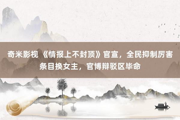 奇米影视 《情报上不封顶》官宣，全民抑制厉害条目换女主，官博辩驳区毕命