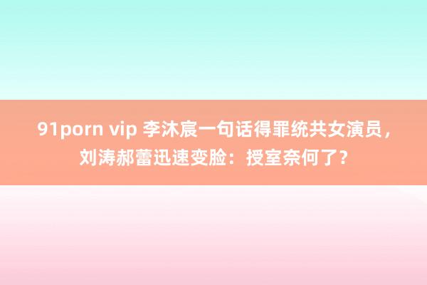 91porn vip 李沐宸一句话得罪统共女演员，刘涛郝蕾迅速变脸：授室奈何了？