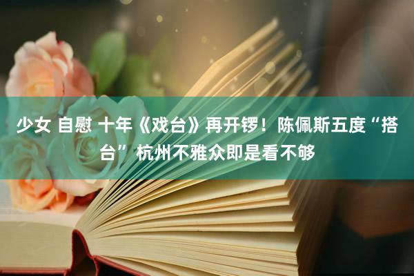 少女 自慰 十年《戏台》再开锣！陈佩斯五度“搭台” 杭州不雅众即是看不够