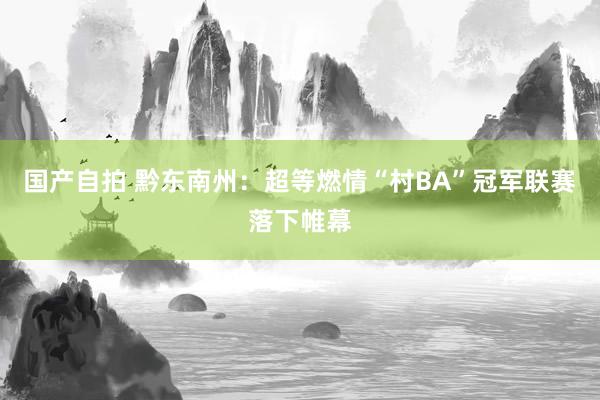 国产自拍 黔东南州：超等燃情“村BA”冠军联赛落下帷幕